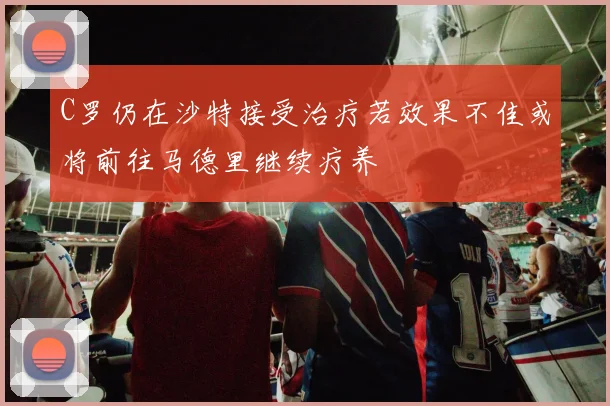 C罗仍在沙特接受治疗若效果不佳或将前往马德里继续疗养