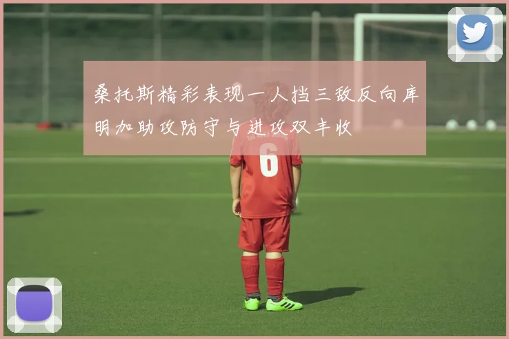 桑托斯精彩表现一人挡三敌反向库明加助攻防守与进攻双丰收