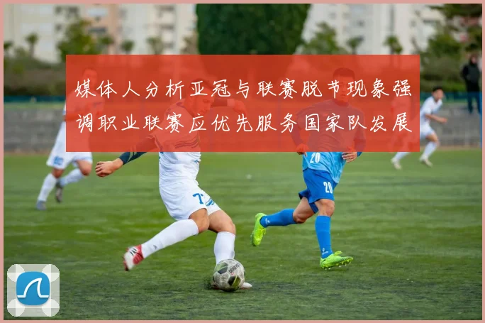 媒体人分析亚冠与联赛脱节现象强调职业联赛应优先服务国家队发展