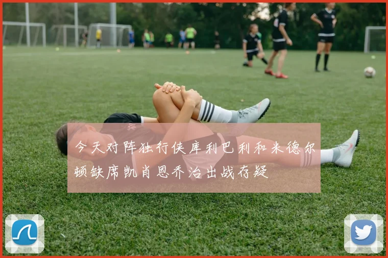 今天对阵独行侠库利巴利和米德尔顿缺席凯肖恩乔治出战存疑