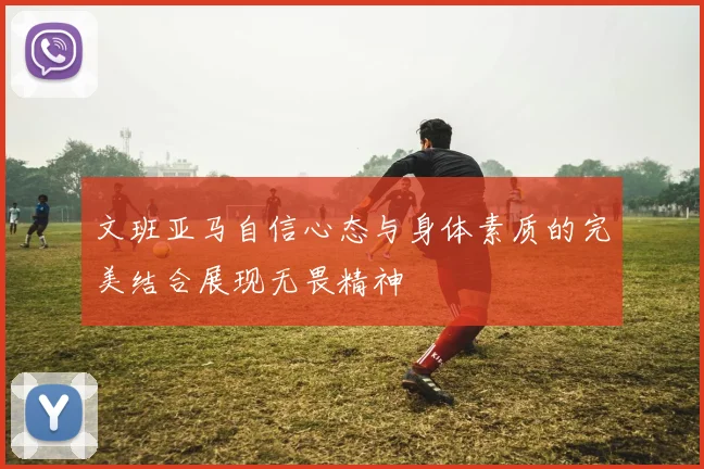 文班亚马自信心态与身体素质的完美结合展现无畏精神