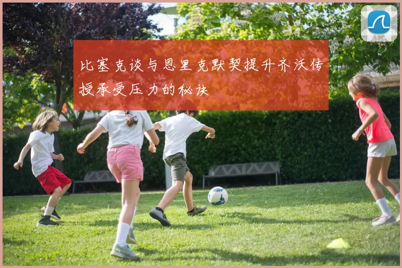 比塞克谈与恩里克默契提升齐沃传授承受压力的秘诀