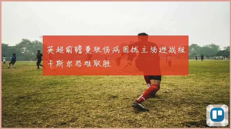 英超前瞻曼联伤病困扰主场迎战纽卡斯尔恐难取胜