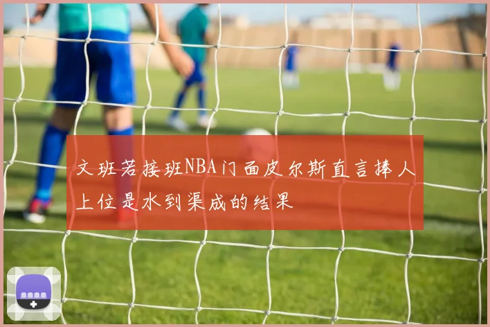 文班若接班NBA门面皮尔斯直言捧人上位是水到渠成的结果