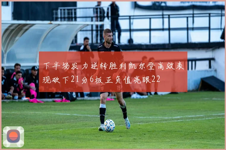 下半场发力逆转胜利凯尔登高效表现砍下21分6板正负值亮眼22