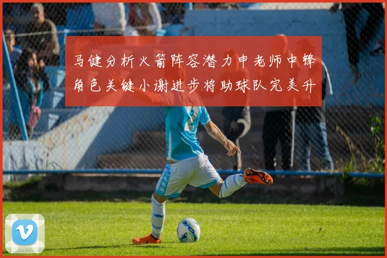 马健分析火箭阵容潜力申老师中锋角色关键小谢进步将助球队完美升级