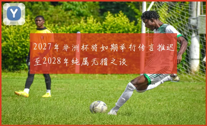 2027年非洲杯将如期举行传言推迟至2028年纯属无稽之谈