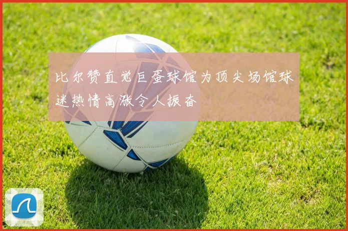 比尔赞直觉巨蛋球馆为顶尖场馆球迷热情高涨令人振奋
