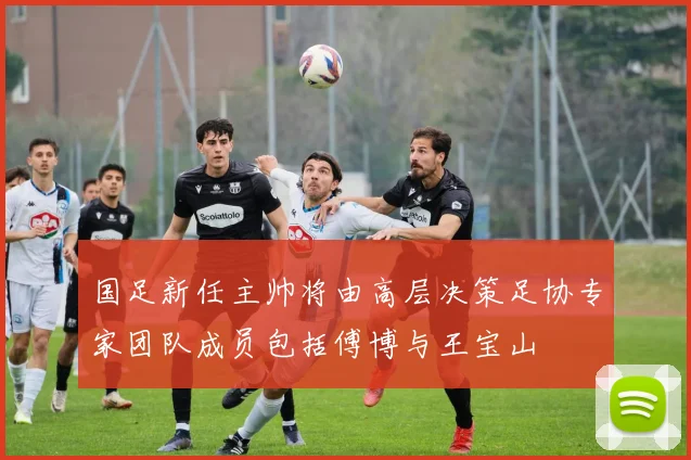 国足新任主帅将由高层决策足协专家团队成员包括傅博与王宝山