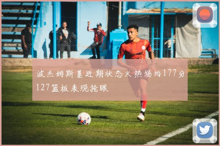 波杰姆斯基近期状态火热场均177分127篮板表现抢眼